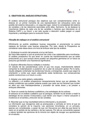 9


3.‐ OBJETIVOS DEL ANÁLISIS ESTRUCTURAL  

El análisis estructural persigue dos objetivos que son complementarios entre sí:
dotarse en un primer momento de una representación tan exhaustiva como sea
posible del sistema rebuscado y, en segundo lugar, reducir la complejidad del sistema
de variables y de las relaciones esenciales entre ellas. Asimismo, ha de destacar la
importancia relativa de cada una de las variables o factores que intervienen en el
Sistema CAPV y su futuro’ y por esto ayudar a descubrir cuáles juegan un papel
importante y estratégico para su evolución futura.


Filosofia de enfoque en el análisis estructural  
Difícilmente se podrán establecer buenas respuestas si previamente no somos
capaces de formular unas buenas preguntas. Por esto, desde la Prospectiva se
consideran siete ideas-clave a la hora de enfocar este tipo de análisis:

1- Esclarecer la acción del presente a la luz del futuro.
No hace falta esperar a que se produzcan las crisis o las catástrofes para movilizarse.
El análisis prospectivo ha que tener en cuenta las transformaciones que se están
produciendo ya y que aunque ahora pueden ser pequeños gérmenes en un futuro se
presume que tendrán una importancia significativa.

2- Explorar diferentes futuros múltiples e inciertos.
Un estudio de las características como el que nos ocupa, implícitamente deberá
comportar la materialización a posteriori de un plan de actuación global. Por lo tanto,
resulta obligado contemplar las tendencias futuras y emergentes, puesto que según la
orientación y rumbo que vayan adquiriendo estas tendencias, sus consecuencias
podrán conducirnos a un futuro o a otro.

3- Adoptar una visión global y sistemática.
La reflexión y el análisis prospectivos necesariamente tienen que ser globales. No
existen problemas que puedan aislarse puesto que cada vez los factores que inciden
en ellos son más interdependientes y proceden de varias áreas y se prestan a
enfoques diferentes.

4- Tener en cuenta los factores cualitativos y las estrategias de los actores.
El esfuerzo en el análisis cualitativo que se persigue, también ha de tender a medir la
estrategia de los actores involucrados y que tienen una mayor o menor actuación e
incidencia en el sentido y dirección de las variables.

5- Recordar que no hay neutralidad entre la información y la previsión.
La información que recogemos está ya jerarquizada y centrada en torno al que se
considera la opinión de la mayoría. Las opiniones minoritarias, en un principio,
apenas son consideradas. a pesar de que con frecuencia son ellas las que tienen la
razón en el sentido de los cambios y de las rupturas. Por ello es conveniente sopesar
y valorar también las opiniones de la minoría con objeto de recoger sus aportaciones
en el estudio.
 