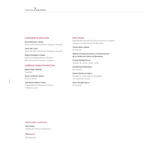 4
AJUNTAMENT DE BARCELONA
Sònia Recasens i Alsina
Tinent d’Alcalde d’Economia, Empresa i Ocupació
Jordi Joly i Lena
Gerent de l’Àrea d’Economia, Empresa i Ocupació
Àngels Santigosa i Copete
Directora del departament d’Estudis
Àrea d’Economia, Empresa i Ocupació
CAMBRA DE COMERÇ DE BARCELONA
Miquel Valls i Maseda
President
Xavier Carbonell i Roura
Director Gerent
Joan Ramon Rovira i Homs
Cap del Gabinet d’Estudis Econòmics
i Infraestructures
EQUIP TÈCNIC
Departament d’Estudis de l’Àrea d’Economia, Empresa
i Ocupació de l’Ajuntament de Barcelona
Teresa Udina i Abelló
Economista
Gabinet d’Estudis Econòmics i Infraestructures
de la Cambra de Comerç de Barcelona:
Cristian Bardají Ferraz
Enginyer de camins, canals i ports
Ana Belmonte Rodriguez
Economista
Sandra Gutiérrez Cubero
Estadística i llicenciada en investigació
i tècniques de mercats
Anaís Tarragó Guarro
Economista
Disseny gràfic i coordinació:
Toni Fresno
Cambra de Comerç de Barcelona
Maquetació:
DVA Associats
 