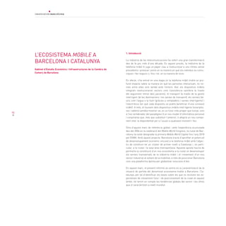 90
L’ecosistema mobile a
Barcelona i Catalunya
Gabinet d’Estudis Econòmics i Infraestructures de la Cambra de
Comerç de Barcelona
1. Introducció
La indústria de les telecomunicacions ha sofert una gran transformació
des de fa poc més d’una dècada. En aquest procés, la indústria de la
telefonia mòbil hi juga un paper clau a l’evolucionar a uns ritmes sense
precedents i provocar canvis en la manera en què els individus es comu-
niquen i fan negocis o, fins i tot, en la manera de viure.
En efecte, s’ha entrat en una etapa on la telefonia mòbil tindrà un pro-
fund impacte sobre la manera en què les persones interactuen, no no-
més entre elles sinó també amb l’entorn. Així, els dispositius mòbils
integrats revolucionaran sectors com l’assistència sanitària (a través
del seguiment remot dels pacients), el transport (a través de la gestió
intel·ligent de les destinacions i les xarxes de transport), els serveis bà-
sics com l’aigua o la llum (gràcies a comptadors i xarxes intel·ligents) i
l’electrònica (en què cada dispositiu es podrà beneficiar d’una connexió
mòbil). A més, el tsunami dels dispositius mòbils intel·ligents (smartpho-
nes i tablets) sembla mostrar-se, en un futur més proper que llunyà, com
a l’eix vertebrador del paradigma d’un nou model d’informàtica personal
i corporativa que, més que substituir l’anterior, li afegirà un nou compo-
nent vital: la disponibilitat per a l’usuari a qualsevol moment i lloc.
Dins d’aquest marc de referència global i amb l’experiència acumulada
des del 2006 en la celebració del Mobile World Congress, la ciutat de Bar-
celona ha estat designada la primera Mobile World Capital fins l’any 2018
pel GSMA. Amb aquest projecte, Barcelona tracta d’aprofitar el potencial
de desenvolupament econòmic vinculat a la telefonia mòbil amb l’objec-
tiu de constituir-ne un clúster de primer nivell a Catalunya i, en parti-
cular, a la ciutat i la seva àrea metropolitana. Aquesta aposta hauria de
permetre la constitució d’un nou ecosistema a la ciutat on desenvolupar
els serveis transversals de la indústria mòbil i el creixement d’un nou
sector industrial al voltant de la mobilitat, a més de posicionar Barcelona
com una plataforma òptima per globalitzar solucions d’èxit.
En aquest marc, el present informe se centra en la caracterització de la
situació de partida del denominat ecosistema mobile a Barcelona i Ca-
talunya, per tal d’identificar les bases sobre les que es recolzen les ex-
pectatives de creixement futur i de posicionament de la ciutat en aquest
àmbit, tot tenint en compte les tendències globals del sector i les xifres
que el caracteritzen a nivell mundial
 