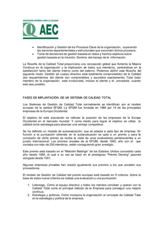  Identificación y Gestión de los Procesos Clave de la organización, superando
las barreras departamentales y estructurales que esconden dichos procesos.
 Toma de decisiones de gestión basada en datos y hechos objetivos sobre
gestión basada en la intuición. Dominio del manejo de la información.
La filosofía de la Calidad Total proporciona una concepción global que fomenta la Mejora
Continua en la organización y la implicación de todos sus miembros, centrándose en la
satisfacción tanto del cliente interno como del externo. Podemos definir esta filosofía del
siguiente modo: Gestión (el cuerpo directivo está totalmente comprometido) de la Calidad
(los requerimientos del cliente son comprendidos y asumidos exactamente) Total (todo
miembro de la organización está involucrado, incluso el cliente y el proveedor, cuando
esto sea posible).
FFAASSEESS DDEE IIMMPPLLAANNTTAACCIIÓÓNN DDEE UUNN SSIISSTTEEMMAA DDEE CCAALLIIDDAADD TTOOTTAALL
Los Sistemas de Gestión de Calidad Total normalmente se identifican con el modelo
europeo de la calidad EFQM. La EFQM fue fundada en 1988 por 14 de las principales
empresas de la Europa Occidental.
El objetivo de esta asociación es reforzar la posición de las empresas de la Europa
Occidental en el mercado mundial. Y como medio para lograr el objetivo se utiliza la
calidad como estrategia para alcanzar una ventaja competitiva.
Se ha definido un modelo de autoevaluación, que se adapta a cada tipo de empresa. En
función a la puntuación obtenida en la autoevaluación se opta a un premio y para la
concesión de dicho premio se recibe la visita de unos evaluadores pertenecientes a un
jurado internacional. Los premios anuales de la EFQM, desde 1992, año con el que
contaba con más de 200 miembros, están consiguiendo gran prestigio.
Este premio está basado en el "Malcolm Baldrige" de los Estados Unidos concedido cada
año desde 1988, el cual a su vez se basó en el prestigioso "Premio Deming" japonés
otorgado desde 1951.
Algunas empresas privadas han creado igualmente sus premios a los que acceden sus
proveedores.
El modelo de Gestión de Calidad del premio europeo está basado en 9 criterios. Sobre la
base de estos nueve criterios se realiza una evaluación y una puntuación.
1. Liderazgo. Cómo el equipo directivo y todos los mandos conciben y operan con la
Calidad Total como el principal método de la Empresa para conseguir una mejora
continua.
2. Estrategia y políticas. Cómo incorpora la organización el concepto de Calidad Total
en la estrategia y política de la empresa.
 