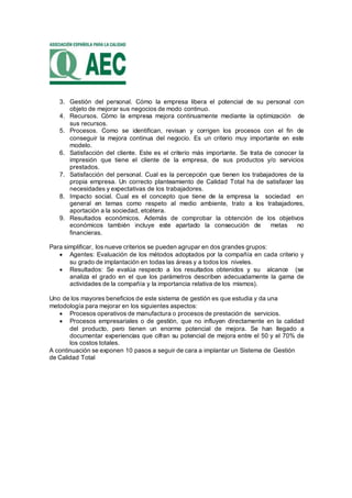 3. Gestión del personal. Cómo la empresa libera el potencial de su personal con
objeto de mejorar sus negocios de modo continuo.
4. Recursos. Cómo la empresa mejora continuamente mediante la optimización de
sus recursos.
5. Procesos. Como se identifican, revisan y corrigen los procesos con el fin de
conseguir la mejora continua del negocio. Es un criterio muy importante en este
modelo.
6. Satisfacción del cliente. Este es el criterio más importante. Se trata de conocer la
impresión que tiene el cliente de la empresa, de sus productos y/o servicios
prestados.
7. Satisfacción del personal. Cual es la percepción que tienen los trabajadores de la
propia empresa. Un correcto planteamiento de Calidad Total ha de satisfacer las
necesidades y expectativas de los trabajadores.
8. Impacto social. Cual es el concepto que tiene de la empresa la sociedad en
general en temas como respeto al medio ambiente, trato a los trabajadores,
aportación a la sociedad, etcétera.
9. Resultados económicos. Además de comprobar la obtención de los objetivos
económicos también incluye este apartado la consecución de metas no
financieras.
Para simplificar, los nueve criterios se pueden agrupar en dos grandes grupos:
 Agentes: Evaluación de los métodos adoptados por la compañía en cada criterio y
su grado de implantación en todas las áreas y a todos los niveles.
 Resultados: Se evalúa respecto a los resultados obtenidos y su alcance (se
analiza el grado en el que los parámetros describen adecuadamente la gama de
actividades de la compañía y la importancia relativa de los mismos).
Uno de los mayores beneficios de este sistema de gestión es que estudia y da una
metodología para mejorar en los siguientes aspectos:
 Procesos operativos de manufactura o procesos de prestación de servicios.
 Procesos empresariales o de gestión, que no influyen directamente en la calidad
del producto, pero tienen un enorme potencial de mejora. Se han llegado a
documentar experiencias que cifran su potencial de mejora entre el 50 y el 70% de
los costos totales.
A continuación se exponen 10 pasos a seguir de cara a implantar un Sistema de Gestión
de Calidad Total
 