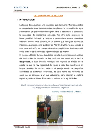 EDAFOLOGIA UNIVERSIDAD NACIONAL DE
TRUJILLO
PRACTICA DE CAMPO Página 1
DETERMINACION DE TEXTURA
1. INTRODUCCION:
La textura de un suelo es una propiedad que da mucha información sobre
el comportamiento de este respecto a las plantas, la circulación del agua
y la erosión, ya que condiciona en gran parte la estructura, la porosidad,
la capacidad de intercambio catiónico. Por otro lado, reconocer la
heterogeneidad del suelo y detectar la presencia o separar materiales
distintos: arenas, limos y arcillas, es un objetivo que persiguen no solo los
ingenieros agrícolas, sino también los AGRONOMOS, ya que debido a
esta caracterización se pueden determinar propiedades intrínsecas del
suelo como lo es la porosidad y permeabilidad del mismo.
El método utilizado durante la práctica para la determinación del análisis
de distribución del tamaño de las partículas en suelos es el de los
Bouyoucos, la cual presenta ventajas con respecto al método de la
pipeta ya que no hay necesidad de volver a tratar las muestras ni en
largos periodos de reposo, evitando el pesaje exacto de pequeñas
cantidades de sustancias coloidales, de igual forma las muestras de
suelo no se someten a un pre-tratamiento para eliminar la materia
orgánica y sales solubles. Este método se basa en la ley de Stokes.
“Cuando existe en el aula una red entre lo aprendido en el aula y la propia experiencia salta
una chispa que enciende la bombilla de la comprensión”.
Escritor y educador: Richard L. Weaver
 