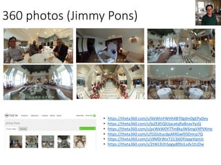 360	photos (Jimmy	Pons)
• https://theta360.com/s/ikkWtnFWHhXB70gdmDgEPaDey
• https://theta360.com/s/bjZE85QlUjacatqRaBnavYyzQ
• https://theta360.com/s/pcWkWOY7Tm8kyJW6mgVXPVKme
• https://theta360.com/s/f10JiJtucdpjMXGwl93Dmrp7Q
• https://theta360.com/s/s9M0rWsrT213j6DFJqqyVqmJc
• https://theta360.com/s/2tWJ3Uh5pgyd09ziLsdv1tUDw
 