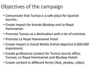 • Comunicate that Tunisia is a	safe place	for Spanish
tourists.
• Create impact for brands Bluebay and	Le	Royal	
Hammamet.
• Promote Tunisia as	a	destination with a	lot of	activities
• Promote Le	Royal	Hammamet Hotel
• Create impact in	Social	Media	(Initial objective 6.000.000	
impresions)
• Create profesional	content for Tunisia tourist office,	
Tunisair,	Le	Royal	Hammamet and	Bluebay Hotels
• Create content in	different forms (Text,	photos,	video)
Objectives of	the campaign
 