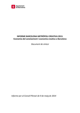  
 
 
 
 
 
 
 
 
 
INFORME BARCELONA METRÒPOLI CREATIVA 2013. 
Economia del coneixement i economia creativa a Barcelona 
 
Document de síntesi 
 
 
 
 
 
 
 
 
 
 
 
 
 
 
 
 
 
 
 
 
 
 
 
 
 
Informe per al Consell Plenari de 9 de maig de 2014 
 
 