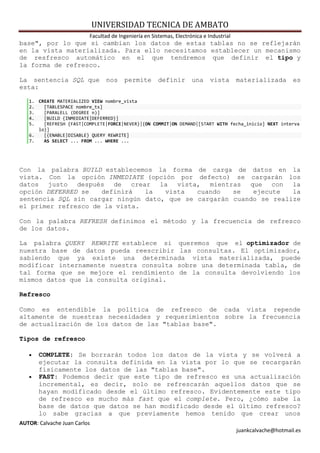 UNIVERSIDAD TECNICA DE AMBATO
                          Facultad de Ingeniería en Sistemas, Electrónica e Industrial
base", por lo que si cambian los datos de estas tablas no se reflejarán
en la vista materializada. Para ello necesitamos establecer un mecanismo
de resfresco automático en el que tendremos que definir el tipo y
la forma de refresco.

La sentencia SQL que             nos    permite        definir       una     vista       materializada        es
esta:

   1. CREATE MATERIALIZED VIEW nombre_vista
   2.   [TABLESPACE nombre_ts]
   3.   [PARALELL (DEGREE n)]
   4.   [BUILD {INMEDIATE|DEFERRED}]
   5.   [REFRESH {FAST|COMPLETE|FORCE|NEVER}|{ON COMMIT|ON DEMAND|[START WITH fecha_inicio] NEXT interva
      lo}]
   6.   [{ENABLE|DISABLE} QUERY REWRITE]
   7.   AS SELECT ... FROM ... WHERE ...




Con la palabra BUILD establecemos la forma de carga de datos en la
vista. Con la opción INMEDIATE (opción por defecto) se cargarán los
datos justo después de crear la vista, mientras que con la
opción DEFERRED se   definirá   la   vista   cuando   se   ejecute   la
sentencia SQL sin cargar ningún dato, que se cargarán cuando se realize
el primer refresco de la vista.

Con la palabra REFRESH definimos el método y la frecuencia de refresco
de los datos.

La palabra QUERY REWRITE establece si queremos que el optimizador de
nuestra base de datos pueda reescribir las consultas. El optimizador,
sabiendo que ya existe una determinada vista materializada, puede
modificar internamente nuestra consulta sobre una determinada tabla, de
tal forma que se mejore el rendimiento de la consulta devolviendo los
mismos datos que la consulta original.

Refresco

Como es entendible la política de refresco de cada vista repende
altamente de nuestras necesidades y requerimientos sobre la frecuencia
de actualización de los datos de las "tablas base".

Tipos de refresco

      COMPLETE: Se borrarán todos los datos de la vista y se volverá a
       ejecutar la consulta definida en la vista por lo que se recargarán
       físicamente los datos de las "tablas base".
      FAST: Podemos decir que este tipo de refresco es una actualización
       incremental, es decir, solo se refrescarán aquellos datos que se
       hayan modificado desde el último refresco. Evidentemente este tipo
       de refresco es mucho más fast que el complete. Pero, ¿cómo sabe la
       base de datos que datos se han modificado desde el último refresco?
       lo sabe gracias a que previamente hemos tenido que crear unos
AUTOR: Calvache Juan Carlos
                                                                                         juankcalvache@hotmail.es
 