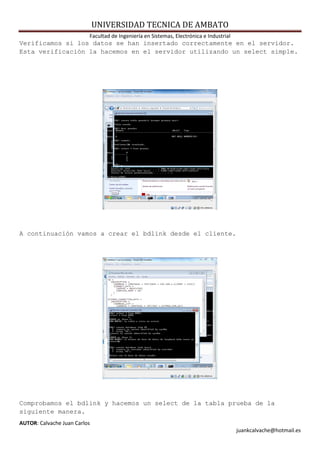 UNIVERSIDAD TECNICA DE AMBATO
                          Facultad de Ingeniería en Sistemas, Electrónica e Industrial
Verificamos si los datos se han insertado correctamente en el servidor.
Esta verificación la hacemos en el servidor utilizando un select simple.




A continuación vamos a crear el bdlink desde el cliente.




Comprobamos el bdlink y hacemos un select de la tabla prueba de la
siguiente manera.
AUTOR: Calvache Juan Carlos
                                                                                         juankcalvache@hotmail.es
 