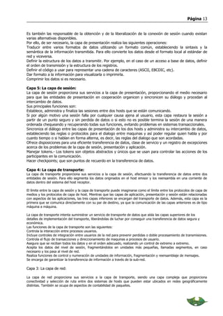 Página 13


Es también las responsable de la obtención y de la liberalización de la conexión de sesión cuando existan
varias alternativas disponibles.
Por ello, de ser necesario, la capa de presentación realiza las siguientes operaciones:
Traducir entre varios formatos de datos utilizando un formato común, estableciendo la sintaxis y la
semántica de la información transmitida. Para ello convierte los datos desde el formato local al estándar de
red y viceversa.
Definir la estructura de los datos a transmitir. Por ejemplo, en el caso de un acceso a base de datos, definir
el orden de transmisión y la estructura de los registros.
Definir el código a usar para representar una cadena de caracteres (ASCII, EBCDIC, etc).
Dar formato a la información para visualizarla o imprimirla.
Comprimir los datos si es necesario.

Capa 5: La capa de sesión:
La capa de sesión proporciona sus servicios a la capa de presentación, proporcionando el medio necesario
para que las entidades de presentación en cooperación organicen y sincronicen su diálogo y procedan al
intercambio de datos.
Sus principales funciones son:
Establece, administra y finaliza las sesiones entre dos hosts que se están comunicando.
Si por algún motivo una sesión falla por cualquier causa ajena al usuario, esta capa restaura la sesión a
partir de un punto seguro y sin perdida de datos o si esto no es posible termina la sesión de una manera
ordenada chequeando y recuperando todas sus funciones, evitando problemas en sistemas transaccionales.
Sincroniza el diálogo entre las capas de presentación de los dos hosts y administra su intercambio de datos,
estableciendo las reglas o protocolos para el dialogo entre maquinas y así poder regular quien habla y por
cuanto tiempo o si hablan en forma alterna, es decir, las reglas del dialogo que son acordadas.
Ofrece disposiciones para una eficiente transferencia de datos, clase de servicio y un registro de excepciones
acerca de los problemas de la capa de sesión, presentación y aplicación.
Manejar tokens.- Los tokens son objetos abstractos y únicos que se usan para controlar las acciones de los
participantes en la comunicación.
Hacer checkpoints; que son puntos de recuerdo en la transferencia de datos.

Capa 4: La capa de transporte:
La capa de transporte proporciona sus servicios a la capa de sesión, efectuando la transferencia de datos entre dos
entidades de sesión. Para ello segmenta los datos originados en el host emisor y los reensambla en una corriente de
datos dentro del sistema del host receptor.

El límite entre la capa de sesión y la capa de transporte puede imaginarse como el límite entre los protocolos de capa de
medios y los protocolos de capa de host. Mientras que las capas de aplicación, presentación y sesión están relacionadas
con aspectos de las aplicaciones, las tres capas inferiores se encargan del transporte de datos. Además, esta capa es la
primera que se comunica directamente con su par de destino, ya que la comunicación de las capas anteriores es de tipo
máquina a máquina.

La capa de transporte intenta suministrar un servicio de transporte de datos que aísla las capas superiores de los
detalles de implementación del transporte, liberándolas de luchar por conseguir una transferencia de datos segura y
económica.
Las funciones de la capa de transporte son las siguientes:
Controla la interacción entre procesos usuarios.
Incluye controles de integración entre usuarios de la red para prevenir perdidas o doble procesamiento de transmisiones.
Controla el flujo de transacciones y direccionamiento de maquinas a procesos de usuario.
Asegura que se reciban todos los datos y en el orden adecuado, realizando un control de extremo a extremo.
Acepta los datos del nivel de sesión, fragmentándolos en unidades más pequeñas, llamadas segmentos, en caso
necesario y los pasa al nivel de red.
Realiza funciones de control y numeración de unidades de información, fragmentación y reensamblaje de mensajes.
Se encarga de garantizar la transferencia de información a través de la sub-red.

Capa 3: La capa de red:

La capa de red proporciona sus servicios a la capa de transporte, siendo una capa compleja que proporciona
conectividad y selección de ruta entre dos sistemas de hosts que pueden estar ubicados en redes geográficamente
distintas. También se ocupa de aspectos de contabilidad de paquetes.
 