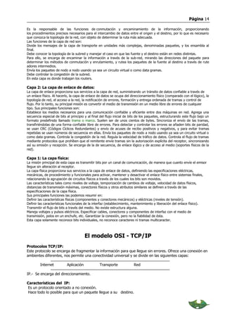 Página 14

Es la responsable de las funciones de conmutación y encaminamiento de la información, proporcionando
los procedimientos precisos necesarios para el intercambio de datos entre el origen y el destino, por lo que es necesario
que conozca la topología de la red, con objeto de determinar la ruta más adecuada.
Las funciones de la capa de red son:
Divide los mensajes de la capa de transporte en unidades más complejas, denominadas paquetes, y los ensambla al
final.
Debe conocer la topología de la subred y manejar el caso en que las fuente y el destino están en redes distintas.
Para ello, se encarga de encaminar la información a través de la sub-red, mirando las direcciones del paquete para
determinar los métodos de conmutación y enrutamiento, y rutea los paquetes de la fuente al destino a través de rute
adores intermedios.
Envía los paquetes de nodo a nodo usando ya sea un circuito virtual o como data gramas.
Debe controlar la congestión de la subred.
En esta capa es donde trabajan los routers.

Capa 2: La capa de enlace de datos:
La capa de enlace proporciona sus servicios a la capa de red, suministrando un tránsito de datos confiable a través de
un enlace físico. Al hacerlo, la capa de enlace de datos se ocupa del direccionamiento físico (comparado con el lógico), la
topología de red, el acceso a la red, la notificación de errores, formación y entrega ordenada de tramas y control de
flujo. Por lo tanto, su principal misión es convertir el medio de transmisión en un medio libre de errores de cualquier
tipo. Sus principales funciones son:
Establece los medios necesarios para una comunicación confiable y eficiente entre dos máquinas en red. Agrega una
secuencia especial de bits al principio y al final del flujo inicial de bits de los paquetes, estructurando este flujo bajo un
formato predefinido llamado trama o marco. Suelen ser de unos cientos de bytes. Sincroniza el envío de las tramas,
transfiriéndolas de una forma confiable libre de errores. Para detectar y controlar los errores se añaden bits de paridad,
se usan CRC (Códigos Cíclicos Redundantes) y envío de acuses de recibo positivos y negativos, y para evitar tramas
repetidas se usan números de secuencia en ellas. Envía los paquetes de nodo a nodo usando ya sea un circuito virtual o
como data gramas. Controla la congestión de la red. Regula la velocidad de tráfico de datos. Controla el flujo de tramas
mediante protocolos que prohíben que el remitente envíe tramas sin la autorización explícita del receptor, sincronizando
así su emisión y recepción. Se encarga de la de secuencia, de enlace lógico y de acceso al medio (soportes físicos de la
red).

Capa 1: La capa física:
La misión principal de esta capa es transmitir bits por un canal de comunicación, de manera que cuanto envíe el emisor
llegue sin alteración al receptor.
La capa física proporciona sus servicios a la capa de enlace de datos, definiendo las especificaciones eléctricas,
mecánicas, de procedimiento y funcionales para activar, mantener y desactivar el enlace físico entre sistemas finales,
relacionando la agrupación de circuitos físicos a través de los cuales los bits son movidos.
Las características tales como niveles de voltaje, temporización de cambios de voltaje, velocidad de datos físicos,
distancias de transmisión máximas, conectores físicos y otros atributos similares se definen a través de las
especificaciones de la capa física.
Sus principales funciones las podemos resumir en:
Definir las características físicas (componentes y conectores mecánicos) y eléctricas (niveles de tensión).
Definir las características funcionales de la interfaz (establecimiento, mantenimiento y liberación del enlace físico).
Transmitir el flujo de bits a través del medio. No existe estructura alguna.
Maneja voltajes y pulsos eléctricos. Especificar cables, conectores y componentes de interfaz con el medio de
transmisión, polos en un enchufe, etc. Garantizar la conexión, pero no la fiabilidad de ésta.
Esta capa solamente reconoce bits individuales, no reconoce caracteres ni tramas multicaracter.



                                        El modelo OSI - TCP/IP
Protocolos TCP/IP:
Este protocolo se encarga de fragmentar la información para que llegue sin errores. Ofrece una conexión en
ambientes diferentes, nos permite una conectividad universal y se divide en las siguientes capas:

         Internet          Aplicación             Transporte              Red

IP.- Se encarga del direccionamiento.

Características del IP:
Es un protocolo orientado a no conexión.
Hace todo lo posible para que un paquete llegue a su destino.
 