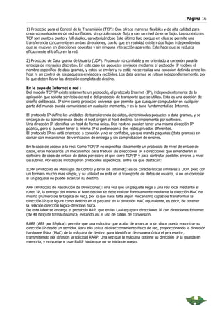 Página 16

1) Protocolo para el Control de la Transmisión (TCP): Que ofrece maneras flexibles y de alta calidad para
crear comunicaciones de red confiables, sin problemas de flujo y con un nivel de error bajo. Las conexiones
TCP son punto a punto y full dúplex, caracterizándose éste último tipo porque en ellas se permite una
transferencia concurrente en ambas direcciones, con lo que en realidad existen dos flujos independientes
que se mueven en direcciones opuestas y sin ninguna interacción aparente. Este hace que se reduzca
eficazmente el tráfico en la red.

2) Protocolo de Data grama de Usuario (UDP): Protocolo no confiable y no orientado a conexión para la
entrega de mensajes discretos. En este caso los paquetes enviados mediante el protocolo IP reciben el
nombre específico de data gramas, y estos se envían y ya está; no se realiza una conexión definida entre los
host ni un control de los paquetes enviados y recibidos. Los data gramas se rutean independientemente, por
lo que deben llevar las dirección completa de destino.

En la capa de Internet o red :
Del modelo TCP/IP existe solamente un protocolo, el protocolo Internet (IP), independientemente de la
aplicación que solicita servicios de red o del protocolo de transporte que se utiliza. Esta es una decisión de
diseño deliberada. IP sirve como protocolo universal que permite que cualquier computador en cualquier
parte del mundo pueda comunicarse en cualquier momento, y es la base fundamental de Internet.

El protocolo IP define las unidades de transferencia de datos, denominadas paquetes o data gramas, y se
encarga de su transferencia desde el host origen al host destino. Se implementa por software.
Una dirección IP identifica un host de forma única. Dos host no pueden tener una misma dirección IP
pública, pero si pueden tener la misma IP si pertenecen a dos redes privadas diferentes.
El protocolo IP no está orientado a conexión y no es confiable, ya que manda paquetes (data gramas) sin
contar con mecanismos de verificación de entrega y sin comprobación de errores.

En la capa de acceso a la red: Como TCP/IP no especifica claramente un protocolo de nivel de enlace de
datos, eran necesarios un mecanismos para traducir las direcciones IP a direcciones que entendieran el
software de capa de enlace de datos por sobre el que corre TCP/IP y para controlar posibles errores a nivel
de subred. Por eso se introdujeron protocolos específicos, entre los que destacan:

ICMP (Protocolo de Mensajes de Control y Error de Internet): es de características similares a UDP, pero con
un formato mucho más simple, y su utilidad no está en el transporte de datos de usuario, si no en controlar
si un paquete no puede alcanzar su destino.

ARP (Protocolo de Resolución de Direcciones): una vez que un paquete llega a una red local mediante el
ruteo IP, la entrega del mismo al host destino se debe realizar forzosamente mediante la dirección MAC del
mismo (número de la tarjeta de red), por lo que hace falta algún mecanismo capaz de transformar la
dirección IP que figura como destino en el paquete en la dirección MAC equivalente, es decir, de obtener
la relación dirección lógica-dirección física.
De esta labor se encarga el protocolo ARP, que en las LAN equipara direcciones IP con direcciones Ethernet
(de 48 bits) de forma dinámica, evitando así el uso de tablas de conversión.

RARP (ARP por Réplica): permite que una máquina que acaba de arrancar o sin disco pueda encontrar su
dirección IP desde un servidor. Para ello utiliza el direccionamiento físico de red, proporcionando la dirección
hardware física (MAC) de la máquina de destino para identificar de manera única el procesador,
transmitiendo por difusión la solicitud RARP. Una vez que la máquina obtiene su dirección IP la guarda en
memoria, y no vuelve e usar RARP hasta que no se inicia de nuevo.
 