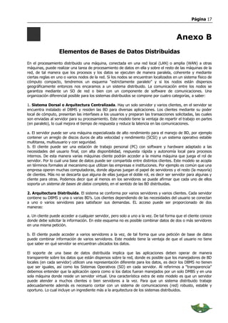 Página 17



                                                                                        Anexo B
                   Elementos de Bases de Datos Distribuidas
En el procesamiento distribuido una máquina, conectada en una red local (LAN) o amplia (WAN) a otras
máquinas, puede realizar una tarea de procesamiento de datos en ella y sobre el resto de las máquinas de la
red, de tal manera que los procesos y los datos se ejecuten de manera paralela, coherente y mediante
ciertas reglas en uno o varios nodos de la red. Si los nodos se encuentran localizados en un sistema físico de
cómputo compacto, tendremos un esquema “estrictamente paralelo” y si los nodos están dispersos
geográficamente entonces nos encaramos a un sistema distribuido. La comunicación entre los nodos se
garantiza mediante un SO de red o bien con un componente de software de comunicaciones. Una
organización diferencial posible para los sistemas distribuidos se compone por cuatro categorías, a saber:

1. Sistema Dorsal o Arquitectura Centralizada. Hay un solo servidor y varios clientes, en el servidor se
encuentra instalado el DBMS y residen las BD para diversas aplicaciones. Los clientes mediante su poder
local de cómputo, presentan las interfases a los usuarios y preparan las transacciones solicitadas, las cuales
son enviadas al servidor para su procesamiento. Este modelo tiene la ventaja de repartir el trabajo en partes
(en paralelo), lo cual mejora el tiempo de respuesta y reduce la latencia en las comunicaciones.

a. El servidor puede ser una máquina especializada de alto rendimiento para el manejo de BD, por ejemplo
contener un arreglo de discos duros de alta velocidad y rendimiento (SCSI) y un sistema operativo estable
multitarea, multiusuario y con seguridad.
b. El cliente puede ser una estación de trabajo personal (PC) con software y hardware adaptado a las
necesidades del usuario final, con alta disponibilidad, respuesta rápida y autonomía local para procesos
internos. De esta manera varias máquinas cliente podrán acceder a la misma máquina que juega el rol de
servidor. Por lo cual una base de datos puede ser compartida entre distintos clientes. Este modelo se acopla
en términos formales al mecanismo que utilizan las empresas e instituciones. Por ejemplo es común que una
empresa operen muchas computadoras, donde algunas juegan el papel de servidores y el resto (la mayoría)
de clientes. Más no se descarta que alguna de ellas juegue el doble rol, es decir ser servidor para algunas y
cliente para otras. Podemos decir que al menos en los servidores se puede afirmar que cada uno de ellos
soporta un sistema de bases de datos completo, en el sentido de las BD distribuidas.

2. Arquitectura Distribuida. El sistema se conforma por varios servidores y varios clientes. Cada servidor
contiene su DBMS y una o varias BD’s. Los clientes dependiendo de las necesidades del usuario se conectan
a uno o varios servidores para satisfacer sus demandas. EL acceso puede ser proporcionado de dos
maneras:

a. Un cliente puede acceder a cualquier servidor, pero solo a uno a la vez. De tal forma que el cliente conoce
donde debe solicitar la información. En este esquema no es posible combinar datos de dos o más servidores
en una misma petición.

b. El cliente puede acceder a varios servidores a la vez, de tal forma que una petición de base de datos
puede combinar información de varios servidores. Este modelo tiene la ventaja de que el usuario no tiene
que saber en qué servidor se encuentran ubicados los datos.

El soporte de una base de datos distribuida implica que las aplicaciones deben operar de manera
transparente sobre los datos que están dispersos sobre la red, donde es posible que los manejadores de BD
locales (en cada servidor) utilicen una representación diferente para los datos, es decir los DBMS no tienen
que ser iguales, así como los Sistemas Operativos (SO) en cada servidor. Al referirnos a “transparencia”
debemos entender que la aplicación opera como si los datos fueran manejados por un solo DMBS y en una
sola máquina donde reside un servidor virtual. Una característica extra de este modelo es que un servidor
puede atender a muchos clientes o bien servidores a la vez. Para que un sistema distribuido trabaje
adecuadamente además es necesario contar con un sistema de comunicaciones (red) robusto, estable y
oportuno. Lo cual incluye un ingrediente más a la arquitectura de los sistemas distribuidos.
 
