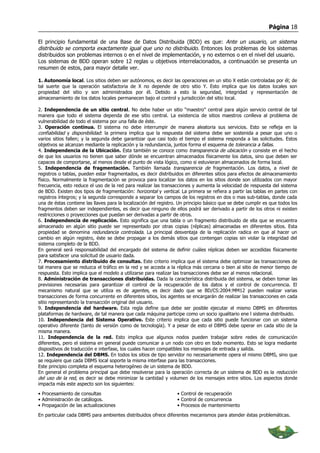 Página 18

El principio fundamental de una Base de Datos Distribuida (BDD) es que: Ante un usuario, un sistema
distribuido se comporta exactamente igual que uno no distribuido. Entonces los problemas de los sistemas
distribuidos son problemas internos o en el nivel de implementación, y no externos o en el nivel del usuario.
Los sistemas de BDD operan sobre 12 reglas u objetivos interrelacionados, a continuación se presenta un
resumen de estos, para mayor detalle ver.

1. Autonomía local. Los sitios deben ser autónomos, es decir las operaciones en un sitio X están controladas por él; de
tal suerte que la operación satisfactoria de X no depende de otro sitio Y. Esto implica que los datos locales son
propiedad del sitio y son administrados por él. Debido a esto la seguridad, integridad y representación de
almacenamiento de los datos locales permanecen bajo el control y jurisdicción del sitio local.

2. Independencia de un sitio central. No debe haber un sitio “maestro” central para algún servicio central de tal
manera que todo el sistema dependa de ese sitio central. La existencia de sitios maestros conlleva al problema de
vulnerabilidad de todo el sistema por una falla de éste.
3. Operación continua. El sistema no debe interrumpir de manera aleatoria sus servicios. Esto se refleja en la
confiabilidad y disponibilidad: la primera implica que la respuesta del sistema debe ser sostenida a pesar que uno o
varios sitios fallen; y la segunda debe garantizar que casi todo el tiempo el sistema responda a las solicitudes. Estos
objetivos se alcanzan mediante la replicación y la redundancia, juntos forma el esquema de tolerancia a fallas.
4. Independencia de la Ubicación. Esta también se conoce como transparencia de ubicación y consiste en el hecho
de que los usuarios no tienen que saber dónde se encuentran almacenados físicamente los datos, sino que deben ser
capaces de comportarse, al menos desde el punto de vista lógico, como si estuvieran almacenados de forma local.
5. Independencia de fragmentación. También llamada transparencia de fragmentación. Los datos, a nivel de
registros o tablas, pueden estar fragmentados, es decir distribuidos en diferentes sitios para efectos de almacenamiento
físico. Normalmente la fragmentación se provoca para localizar los datos en los sitios donde son utilizados con mayor
frecuencia, esto reduce el uso de la red para realizar las transacciones y aumenta la velocidad de respuesta del sistema
de BDD. Existen dos tipos de fragmentación: horizontal y vertical. La primera se refiera a partir las tablas en partes con
registros íntegros; y la segunda corresponde a separar los campos de los registros en dos o mas sub-tablas, donde cada
una de éstas contiene las llaves para la localización del registro. Un principio básico que se debe cumplir es que todos los
fragmentos deben ser independientes, es decir que ninguno de ellos podrá ser derivado a partir de los otros ni existen
restricciones o proyecciones que puedan ser derivadas a partir de otros.
6. Independencia de replicación. Esto significa que una tabla o un fragmento distribuido de ella que se encuentra
almacenado en algún sitio puede ser representado por otras copias (réplicas) almacenadas en diferentes sitios. Esta
propiedad se denomina redundancia controlada. La principal desventaja de la replicación radica en que al hacer un
cambio en algún registro, éste se debe propagar a los demás sitios que contengan copias sin violar la integridad del
sistema completo de la BDD.
En general será responsabilidad del encargado del sistema de definir cuáles réplicas deben ser accedidas físicamente
para satisfacer una solicitud de usuario dada.
7. Procesamiento distribuido de consultas. Este criterio implica que el sistema debe optimizar las transacciones de
tal manera que se reduzca el tráfico en la red y se acceda a la réplica más cercana o bien al sitio de menor tiempo de
respuesta. Esto implica que el modelo a utilizarse para realizar las transacciones debe ser al menos relacional.
8. Administración de transacciones distribuidas. Dada la característica distribuida del sistema, se deben tomar las
previsiones necesarias para garantizar el control de la recuperación de los datos y el control de concurrencia. El
mecanismo natural que se utiliza es de agentes, es decir dado que se BD/CS:2004:MM12 pueden realizar varias
transacciones de forma concurrente en diferentes sitios, los agentes se encargarán de realizar las transacciones en cada
sitio representando la transacción original del usuario.
9. Independencia del hardware. Esta regla define que debe ser posible ejecutar el mismo DBMS en diferentes
plataformas de hardware, de tal manera que cada máquina participe como un socio igualitario ene l sistema distribuido.
10. Independencia del Sistema Operativo. Este criterio implica que cada sitio puede funcionar con un sistema
operativo diferente (tanto de versión como de tecnología). Y a pesar de esto el DBMS debe operar en cada sitio de la
misma manera.
11. Independencia de la red. Esto implica que algunos nodos pueden trabajar sobre redes de comunicación
diferentes, pero el sistema en general puede comunicar a un nodo con otro en todo momento. Esto se logra mediante
dispositivos de traducción e interfase, los cuales hacen compatibles los mensajes de entrada y salida.
12. Independencia del DBMS. En todos los sitios de tipo servidor no necesariamente opera el mismo DBMS, sino que
se requiere que cada DBMS local soporte la misma interfase para las transacciones.
Este principio completa el esquema heterogéneo de un sistema de BDD.
En general el problema principal que debe resolverse para la operación correcta de un sistema de BDD es la reducción
del uso de la red, es decir se debe minimizar la cantidad y volumen de los mensajes entre sitios. Los aspectos donde
impacta más este aspecto son los siguientes:

• Procesamiento de consultas                                      • Control de recuperación
• Administración de catálogos.                                    • Control de concurrencia
• Propagación de las actualizaciones                              • Procesos de mantenimiento

En particular cada DBMS para ambientes distribuidos ofrece diferentes mecanismos para atender éstas problemáticas.
 