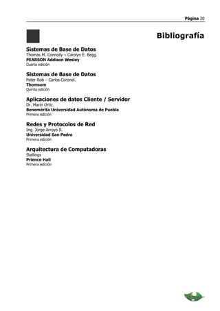 Página 20



                                            Bibliografía
Sistemas de Base de Datos
Thomas M. Connolly – Carolyn E. Begg.
PEARSON Addison Wesley
Cuarta edición

Sistemas de Base de Datos
Peter Rob – Carlos Coronel.
Thomsom
Quinta edición

Aplicaciones de datos Cliente / Servidor
Dr. Marín Ortiz.
Benemérita Universidad Autónoma de Puebla
Primera edición

Redes y Protocolos de Red
Ing. Jorge Arroyo R.
Universidad San Pedro
Primera edición

Arquitectura de Computadoras
Stallings
Prience Hall
Primera edición
 