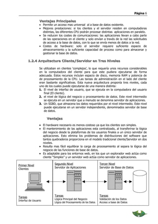 Página 6

                 Ventajas Principales
                 • Permite un acceso mas universal al a base de datos existente.
                 • Mejores prestaciones: si los clientes y el servidor residen en computadoras
                   distintas, las diferentes CPU podrán procesar distintas aplicaciones en paralelo.
                 • Se reducen los costes de comunicaciones: las aplicaciones llevan a cabo parte
                   de las operaciones en el cliente y solo envían a través de la red las solicitudes
                   de acceso a la base de datos, con lo que se envía menos de datos a la red.
                 • Costes de hardware: solo el servidor requiere suficiente espacio de
                   almacenamiento y la suficiente capacidad de proceso como para almacenar y
                   gestionar la base de datos.

         1.2.4 Arquitectura Cliente/Servidor en Tres Niveles

                 Se utilizaban en clientes ‘complejos’, lo que requería unos recursos considerables
                 en la computadora del cliente para que este pudiera ejecutarse de forma
                 adecuada. Estos recursos incluían espacio de disco, memoria RAM y potencia de
                 de procesamiento de la CPU. Las tareas de administración en el lado del cliente
                 eran bastante significativas. Esta nueva arquitectura proponía tres niveles, cada
                 uno de los cuales puede ejecutarse de una manera distinta:
                 1. El nivel de interfaz de usuario, que se ejecuta en la computadora del usuario
                    final (El cliente).
                 2. el nivel de lógica del negocio y procesamiento de datos. Este nivel intermedio
                    se ejecuta en un servidor que a menudo se denomina servidor de aplicaciones.
                 3. Un SGBD, que almacena los datos requeridos por el nivel intermedio. Este nivel
                    puede ejecutarse en un servidor independiente, denominados servidor de base
                    de datos.

                      Ventajas

                 • El hardware necesario es menos costoso ya que los clientes son simples.
                 • El mantenimiento de las aplicaciones esta centralizado, al transferirse la lógica
                   del negocio desde la plataformas de los usuarios finales a un único servidor de
                   aplicaciones. Esto elimina los problemas de distribuciones del software que
                   tantos quebraderos proporciona en el modelo tradicional cliente/Servidor en dos
                   niveles.
                 • Resulta mas fácil equilibrar la carga de procesamiento al separa la lógica del
                   negocio de las funciones de base de datos.
                 • Es adaptable para los entornos web, en los que un explorador web actúa como
                   cliente “Simples” y un servidor web actúa como servidor de aplicaciones.

                            Segundo Nivel                           Tercer Nivel
Primer Nivel
                            Servidor de Aplicaciones                Servidor de Base de Datos
Clientes




                            Tareas                                  Tareas
Tareas
                            Lógica Principal del Negocio            Validación de los Datos
Interfaz de Usuario
                            Lógica del Procesamiento de los Datos   Acceso a base de Datos
 
