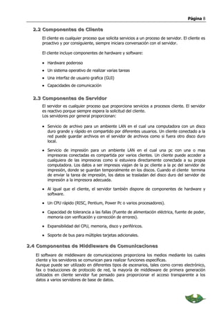 Página 8

  2.2 Componentes de Cliente
      El cliente es cualquier proceso que solicita servicios a un proceso de servidor. El cliente es
      proactivo y por consiguiente, siempre iniciara conversación con el servidor.

      El cliente incluye componentes de hardware y software:

      • Hardware poderoso
      • Un sistema operativo de realizar varias tareas
      • Una interfaz de usuario grafica (GUI)
      • Capacidades de comunicación


  2.3 Componentes de Servidor
      El servidor es cualquier proceso que proporciona servicios a procesos cliente. El servidor
      es reactivo porque siempre espera la solicitud del cliente.
      Los servidores por general proporcionan:

      • Servicio de archivo para un ambiente LAN en el cual una computadora con un disco
        duro grande y rápido en compartido por diferentes usuarios. Un cliente conectado a la
        red puede guardar archivos en el servidor de archivos como si fuera otro disco duro
        local.

      • Servicio de impresión para un ambiente LAN en el cual una pc con una o mas
        impresoras conectadas es compartida por varios clientes. Un cliente puede acceder a
        cualquiera de las impresoras como si estuviera directamente conectada a su propia
        computadora. Los datos a ser impresos viajan de la pc cliente a la pc del servidor de
        impresión, donde se guardan temporalmente en los discos. Cuando el cliente termina
        de enviar la tarea de impresión, los datos se trasladan del disco duro del servidor de
        impresión a la impresora adecuada.

      • Al igual que el cliente, el servidor también dispone de componentes de hardware y
        software.

      • Un CPU rápido (RISC, Pentium, Power Pc o varios procesadores).

      • Capacidad de tolerancia a las fallas (Fuente de alimentación eléctrica, fuente de poder,
        memoria con verificación y corrección de errores).

      • Expansibilidad del CPU, memoria, disco y periféricos.

      • Soporte de bus para múltiples tarjetas adicionales.

2.4 Componentes de Middleware de Comunicaciones

   El software de middleware de comunicaciones proporciona los medios mediante los cuales
   cliente y los servidores se comunican para realizar funciones específicas.
   Aunque puede ser utilizado en diferentes tipos de escenarios, tales como correo electrónico,
   fax o traducciones de protocolo de red, la mayoría de middleware de primera generación
   utilizados en cliente servidor fue pensado para proporcionar el acceso transparente a los
   datos a varios servidores de base de datos.
 