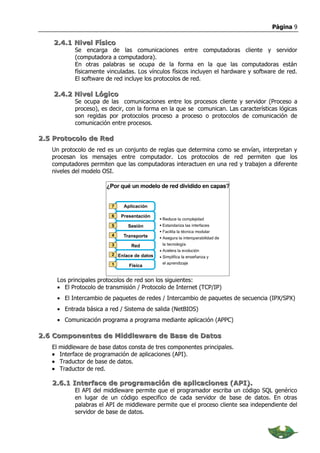 Página 9

    2.4.1 Nivel Físico
              Se encarga de las comunicaciones entre computadoras cliente y servidor
              (computadora a computadora).
              En otras palabras se ocupa de la forma en la que las computadoras están
              físicamente vinculadas. Los vínculos físicos incluyen el hardware y software de red.
              El software de red incluye los protocolos de red.

    2.4.2 Nivel Lógico
              Se ocupa de las comunicaciones entre los procesos cliente y servidor (Proceso a
              proceso), es decir, con la forma en la que se comunican. Las características lógicas
              son regidas por protocolos proceso a proceso o protocolos de comunicación de
              comunicación entre procesos.

2.5 Protocolo de Red
   Un protocolo de red es un conjunto de reglas que determina como se envían, interpretan y
   procesan los mensajes entre computador. Los protocolos de red permiten que los
   computadores permiten que las computadoras interactuen en una red y trabajen a diferente
   niveles del modelo OSI.




        Los principales protocolos de red son los siguientes:
        • El Protocolo de transmisión / Protocolo de Internet (TCP/IP)
        • El Intercambio de paquetes de redes / Intercambio de paquetes de secuencia (IPX/SPX)
        • Entrada básica a red / Sistema de salida (NetBIOS)
        • Comunicación programa a programa mediante aplicación (APPC)

2.6 Componentes de Middleware de Base de Datos
   El   middleware de base datos consta de tres componentes principales.
   •    Interface de programación de aplicaciones (API).
   •    Traductor de base de datos.
   •    Traductor de red.

   2.6.1 Interface de programación de aplicaciones (API).
              El API del middleware permite que el programador escriba un código SQL genérico
              en lugar de un código especifico de cada servidor de base de datos. En otras
              palabras el API de middleware permite que el proceso cliente sea independiente del
              servidor de base de datos.
 