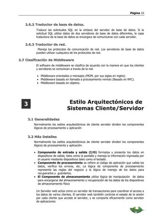 Página 10



   2.6.2 Traductor de base de datos.
         Traduce las solicitudes SQL en la sintaxis del servidor de base de datos. Si la
         solicitud SQL utiliza datos de dos servidores de base de datos diferentes, la capa
         traductora de la base de datos se encargara de comunicarse con cada servidor.

   2.6.3 Traductor de red.
          Maneja los protocolos de comunicación de red. Los servidores de base de datos
         pueden utilizar cualquiera de los protocolos de red.

2.7 Clasificación de Middleware
         El software de middleware se clasifica de acuerdo con la manera en que los clientes
         y servidores se comunican a través de la red.

          • Middleware orientados a mensajes (MOM, por sus siglas en ingles).
          • Middleware basado en llamada a procesamiento remoto (Basado en RPC).
          • Middleware basado en objetos.




   3                              Estilo Arquitectónicos de
                                 Sistemas Cliente/Servidor
     3.1 Generalidades
        Normalmente los estilos arquitectónicos de cliente servidor dividen los componentes
        lógicos de procesamiento y aplicación


     3.2 Más Detalles
        Normalmente los estilos arquitectónicos de cliente servidor dividen los componentes
        lógicos de procesamiento y aplicación.

        • Componente de entrada y salida (I/O) formatea y presenta los datos en
          dispositivos de salida, tales como la pantalla y maneja la información ingresada por
          el usuario mediante dispositivos tales como el teclado.
        • Componente de procesamiento se refiere al código de aplicación que valida los
          datos, verifica los errores, etc. La lógica de componente de procesamiento
          representa las reglas del negocio y la lógica de manejo de los datos para
          recuperarlos y guardarlos.
        • El Componente de almacenamiento utiliza lógica de manipulación de datos
          para encargarse del almacenamiento y recuperación de los datos de los dispositivos
          de almacenamiento físico

         Un Servidor web actúa como un servidor de transacciones para coordinar el acceso a
         los datos de varios clientes. El servidor web también controla el estado de la sesión
         por cada cliente que accede al servidor, y se comporta eficazmente como servidor
         de aplicaciones
 