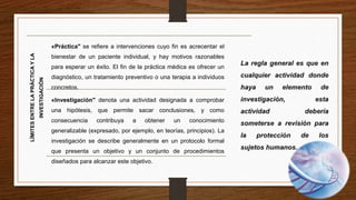 LÍMITESENTRELAPRÁCTICAYLA
INVESTIGACIÓN
«Práctica" se refiere a intervenciones cuyo fin es acrecentar el
bienestar de un paciente individual, y hay motivos razonables
para esperar un éxito. El fin de la práctica médica es ofrecer un
diagnóstico, un tratamiento preventivo o una terapia a individuos
concretos.
«Investigación" denota una actividad designada a comprobar
una hipótesis, que permite sacar conclusiones, y como
consecuencia contribuya a obtener un conocimiento
generalizable (expresado, por ejemplo, en teorías, principios). La
investigación se describe generalmente en un protocolo formal
que presenta un objetivo y un conjunto de procedimientos
diseñados para alcanzar este objetivo.
 