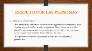 RESPETO POR LAS PERSONAS
Se incluyen 2 convicciones:
1) Los individuos deben ser tratados como agentes autónomos: es decir
aquellos capas de deliberar sobre sus propios fines y actuar de acuerdo a
ellos. Por tanto supone dar peso a sus preferencias y elecciones, siempre
que no vayan en detrimento de los intereses de otros.
2) Las personas con una autonomía mermada están sujetas a
protección.
 