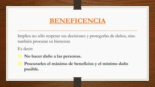 BENEFICENCIA
Implica no sólo respetar sus decisiones y protegerlas de daños, sino
también procurar su bienestar.
Es decir:
1) No hacer daño a las personas.
2) Procurarles el máximo de beneficios y el mínimo daño
posible.
 