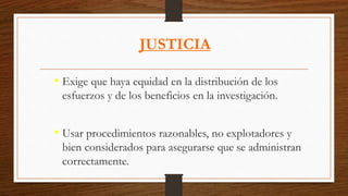 JUSTICIA
• Exige que haya equidad en la distribución de los
esfuerzos y de los beneficios en la investigación.
• Usar procedimientos razonables, no explotadores y
bien considerados para asegurarse que se administran
correctamente.
 