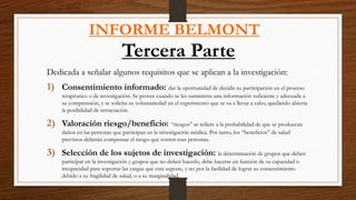 INFORME BELMONT
Tercera Parte
Dedicada a señalar algunos requisitos que se aplican a la investigación:
1) Consentimiento informado: dar la oportunidad de decidir su participación en el proceso
terapéutico o de investigación. Se provee cuando se les suministra una información suficiente y adecuada a
su comprensión, y se solicita su voluntariedad en el experimento que se va a llevar a cabo, quedando abierta
la posibilidad de retractación.
2) Valoración riesgo/beneficio: “riesgos” se refiere a la probabilidad de que se produzcan
daños en las personas que participan en la investigación médica. Por tanto, los “beneficios” de salud
previstos deberán compensar el riesgo que corren esas personas.
3) Selección de los sujetos de investigación: la determinación de grupos que deben
participar en la investigación y grupos que no deben hacerlo, debe hacerse en función de su capacidad o
incapacidad para soportar las cargas que esta supone, y no por la facilidad de lograr su consentimiento
debido a su fragilidad de salud, o a su marginalidad.
 