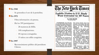 En 1948
- Se generaliza el uso de la penicilina.
En 1972
- Filtra información a la prensa.
- De los 399 participantes:
- 28 murieron de Sífilis.
- 100 complicaciones.
- 40 esposas contagiadas.
- 19 niños con sífilis congénita.
En 1997
- Reconocimiento público del presidente
Clinton.
 