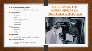 EXPERIMENTOS
SOBRE SÍFILIS EN
GUATEMALA (1946-1948)
 Patrocinado y ejecutado:
- Por el gobierno de EEUU en Guatemala.
 Infectaron:
- Soldados.
- Reos.
- Pacientes psiquiátricos.
- Prostitutas.
- Huérfanos.
 Inocularon:
- Gonorrea
- Sífilis.
 Objetivo:
- Comprobar la efectividad de la Penicilina.
 Reconocimiento
- Octubre de 2010 por el gobierno de
EEUU.
 