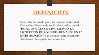 Es un informe creado por el Departamento de Salud,
Educación y Bienestar de los Estados Unidos, titulado
“PRINCIPIOS ÉTICOS Y PAUTAS PARA LA
PROTECCIÓN DE LOS SERES HUMANOS EN LA
INVESTIGACIÓN”, y es un importante documento
histórico en el campo de la ética médica.
DEFINICION
 