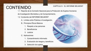 CONTENIDO
1.1 Reporte de la Comisión Nacional para la Protección de Sujetos Humanos
de Investigación Biomédica y de Comportamiento.
1.2 Contenido del INFORME BELMONT
A. Límites entre Práctica e Investigación.
B. Principios Éticos Básicos
1. Respeto a las personas
2. Beneficencia
3. Justicia
C. Aplicaciones
1. Consentimiento informado
2. Evaluación de riesgos y beneficios
3. Selección de sujetos
CAPÍTULO I: EL INFORME BELMONT
 