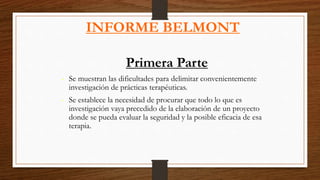 INFORME BELMONT
Primera Parte
- Se muestran las dificultades para delimitar convenientemente
investigación de prácticas terapéuticas.
- Se establece la necesidad de procurar que todo lo que es
investigación vaya precedido de la elaboración de un proyecto
donde se pueda evaluar la seguridad y la posible eficacia de esa
terapia.
 