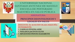UNIVERSIDAD NACIONAL
SANTIAGO ANTÚNEZ DE MAYOLO
ESCUELA DE POSTGRADO
MAESTRÍA EN SALUD PÚBLICA
ASIGNATURA:
PRINCIPIOS DEONTOLOGICOS Y
LEGALES EN SALUD
DOCENTE: Dr AUGUSTO OLAZA MAGUIÑA
INTEGRANTE:
• CADILLO PINEDA AIDE
• NOLASCO JACINTO ELVIS
• SIFUENTES PONTE ELIZABETH
 