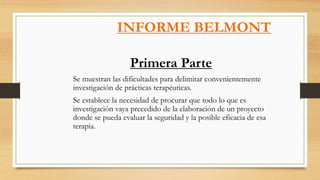 INFORME BELMONT
Primera Parte
- Se muestran las dificultades para delimitar convenientemente
investigación de prácticas terapéuticas.
- Se establece la necesidad de procurar que todo lo que es
investigación vaya precedido de la elaboración de un proyecto
donde se pueda evaluar la seguridad y la posible eficacia de esa
terapia.
 