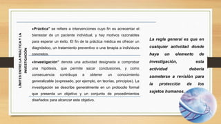 LÍMITES
ENTRE
LA
PRÁCTICA
Y
LA
INVESTIGACIÓN
«Práctica" se refiere a intervenciones cuyo fin es acrecentar el
bienestar de un paciente individual, y hay motivos razonables
para esperar un éxito. El fin de la práctica médica es ofrecer un
diagnóstico, un tratamiento preventivo o una terapia a individuos
concretos.
«Investigación" denota una actividad designada a comprobar
una hipótesis, que permite sacar conclusiones, y como
consecuencia contribuya a obtener un conocimiento
generalizable (expresado, por ejemplo, en teorías, principios). La
investigación se describe generalmente en un protocolo formal
que presenta un objetivo y un conjunto de procedimientos
diseñados para alcanzar este objetivo.
 