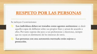RESPETO POR LAS PERSONAS
Se incluyen 2 convicciones:
1) Los individuos deben ser tratados como agentes autónomos: es decir
aquellos capas de deliberar sobre sus propios fines y actuar de acuerdo a
ellos. Por tanto supone dar peso a sus preferencias y elecciones, siempre
que no vayan en detrimento de los intereses de otros.
2) Las personas con una autonomía mermada están sujetas a
protección.
 