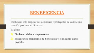 BENEFICENCIA
Implica no sólo respetar sus decisiones y protegerlas de daños, sino
también procurar su bienestar.
Es decir:
1) No hacer daño a las personas.
2) Procurarles el máximo de beneficios y el mínimo daño
posible.
 