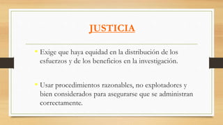 JUSTICIA
• Exige que haya equidad en la distribución de los
esfuerzos y de los beneficios en la investigación.
• Usar procedimientos razonables, no explotadores y
bien considerados para asegurarse que se administran
correctamente.
 