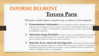 INFORME BELMONT
Tercera Parte
Dedicada a señalar algunos requisitos que se aplican a la investigación:
1) Consentimiento informado: dar la oportunidad de decidir su participación en el proceso
terapéutico o de investigación. Se provee cuando se les suministra una información suficiente y adecuada a
su comprensión, y se solicita su voluntariedad en el experimento que se va a llevar a cabo, quedando abierta
la posibilidad de retractación.
2) Valoración riesgo/beneficio: “riesgos” se refiere a la probabilidad de que se produzcan
daños en las personas que participan en la investigación médica. Por tanto, los “beneficios” de salud
previstos deberán compensar el riesgo que corren esas personas.
3) Selección de los sujetos de investigación: la determinación de grupos que deben
participar en la investigación y grupos que no deben hacerlo, debe hacerse en función de su capacidad o
incapacidad para soportar las cargas que esta supone, y no por la facilidad de lograr su consentimiento
debido a su fragilidad de salud, o a su marginalidad.
 