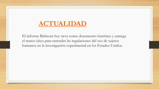 ACTUALIDAD
El informe Belmont hoy sirve como documento histórico y entrega
el marco ético para entender las regulaciones del uso de sujetos
humanos en la investigación experimental en los Estados Unidos.
 