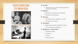 En 1932
• Tratamientos muy tóxicos (salvarsan, bismuto y
pomadas mercuriales).
 Objetivos
• Reconocer las etapas de la enfermedad.
• Beneficios del tratamiento.
 Pacientes
• 399 afroamericanos analfabetos c/sífilis.
• 201 grupo control sanos.
 Estudiados
• Progresión natural de la sífilis NO tratada.
• Sin consentimiento informado.
 Diagnóstico: “Sangre Mala”
• Tratamiento gratis.
• Transporte.
• Comida.
• Entierro gratuito.
ESTUDIO DE
TUSKEGEE
 