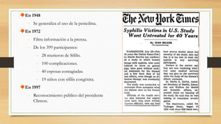 En 1948
- Se generaliza el uso de la penicilina.
En 1972
- Filtra información a la prensa.
- De los 399 participantes:
- 28 murieron de Sífilis.
- 100 complicaciones.
- 40 esposas contagiadas.
- 19 niños con sífilis congénita.
En 1997
- Reconocimiento público del presidente
Clinton.
 