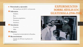 EXPERIMENTOS
SOBRE SÍFILIS EN
GUATEMALA (1946-1948)
 Patrocinado y ejecutado:
- Por el gobierno de EEUU en Guatemala.
 Infectaron:
- Soldados.
- Reos.
- Pacientes psiquiátricos.
- Prostitutas.
- Huérfanos.
 Inocularon:
- Gonorrea
- Sífilis.
 Objetivo:
- Comprobar la efectividad de la Penicilina.
 Reconocimiento
- Octubre de 2010 por el gobierno de
EEUU.
 