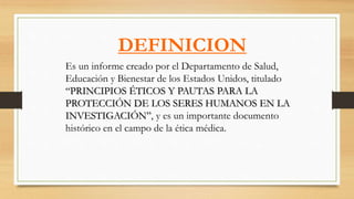 Es un informe creado por el Departamento de Salud,
Educación y Bienestar de los Estados Unidos, titulado
“PRINCIPIOS ÉTICOS Y PAUTAS PARA LA
PROTECCIÓN DE LOS SERES HUMANOS EN LA
INVESTIGACIÓN”, y es un importante documento
histórico en el campo de la ética médica.
DEFINICION
 
