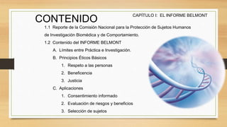 CONTENIDO
1.1 Reporte de la Comisión Nacional para la Protección de Sujetos Humanos
de Investigación Biomédica y de Comportamiento.
1.2 Contenido del INFORME BELMONT
A. Límites entre Práctica e Investigación.
B. Principios Éticos Básicos
1. Respeto a las personas
2. Beneficencia
3. Justicia
C. Aplicaciones
1. Consentimiento informado
2. Evaluación de riesgos y beneficios
3. Selección de sujetos
CAPÍTULO I: EL INFORME BELMONT
 