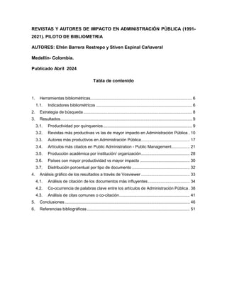 REVISTAS Y AUTORES DE IMPACTO EN ADMINISTRACIÓN PÚBLICA (1991-
2021). PILOTO DE BIBLIOMETRIA
AUTORES: Efrén Barrera Restrepo y Stiven Espinal Cañaveral
Medellín- Colombia.
Publicado Abril 2024
Tabla de contenido
1. Herramientas bibliométricas........................................................................................ 6
1.1. Indicadores bibliométricos ................................................................................... 6
2. Estrategia de búsqueda.............................................................................................. 8
3. Resultados.................................................................................................................. 9
3.1. Productividad por quinquenios............................................................................. 9
3.2. Revistas más productivas vs las de mayor impacto en Administración Pública . 10
3.3. Autores más productivos en Administración Pública.......................................... 17
3.4. Artículos más citados en Public Administration - Public Management................ 21
3.5. Producción académica por institución/ organización.......................................... 28
3.6. Países con mayor productividad vs mayor impacto ........................................... 30
3.7. Distribución porcentual por tipo de documento .................................................. 32
4. Análisis gráfico de los resultados a través de Vosviewer .......................................... 33
4.1. Análisis de citación de los documentos más influyentes .................................... 34
4.2. Co-ocurrencia de palabras clave entre los artículos de Administración Pública . 38
4.3. Análisis de citas comunes o co-citación............................................................. 41
5. Conclusiones ............................................................................................................ 46
6. Referencias bibliográficas......................................................................................... 51
 
