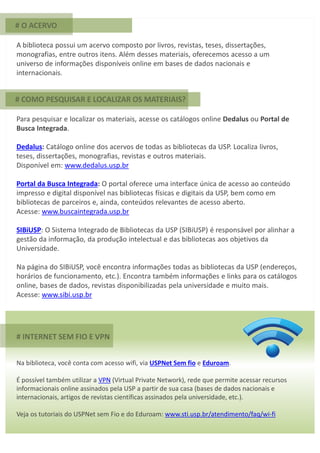 # INTERNET SEM FIO E VPN
Na biblioteca, você conta com acesso wifi, via USPNet Sem fio e Eduroam.
É possível também utilizar a VPN (Virtual Private Network), rede que permite acessar recursos
informacionais online assinados pela USP a partir de sua casa (bases de dados nacionais e
internacionais, artigos de revistas científicas assinados pela universidade, etc.).
Veja os tutoriais do USPNet sem Fio e do Eduroam: www.sti.usp.br/atendimento/faq/wi-fi
# O ACERVO
A biblioteca possui um acervo composto por livros, revistas, teses, dissertações,
monografias, entre outros itens. Além desses materiais, oferecemos acesso a um
universo de informações disponíveis online em bases de dados nacionais e
internacionais.
Para pesquisar e localizar os materiais, acesse os catálogos online Dedalus ou Portal de
Busca Integrada.
Dedalus: Catálogo online dos acervos de todas as bibliotecas da USP. Localiza livros,
teses, dissertações, monografias, revistas e outros materiais.
Disponível em: www.dedalus.usp.br
Portal da Busca Integrada: O portal oferece uma interface única de acesso ao conteúdo
impresso e digital disponível nas bibliotecas físicas e digitais da USP, bem como em
bibliotecas de parceiros e, ainda, conteúdos relevantes de acesso aberto.
Acesse: www.buscaintegrada.usp.br
SIBiUSP: O Sistema Integrado de Bibliotecas da USP (SIBiUSP) é responsável por alinhar a
gestão da informação, da produção intelectual e das bibliotecas aos objetivos da
Universidade.
Na página do SIBiUSP, você encontra informações todas as bibliotecas da USP (endereços,
horários de funcionamento, etc.). Encontra também informações e links para os catálogos
online, bases de dados, revistas disponibilizadas pela universidade e muito mais.
Acesse: www.sibi.usp.br
# COMO PESQUISAR E LOCALIZAR OS MATERIAIS?
 