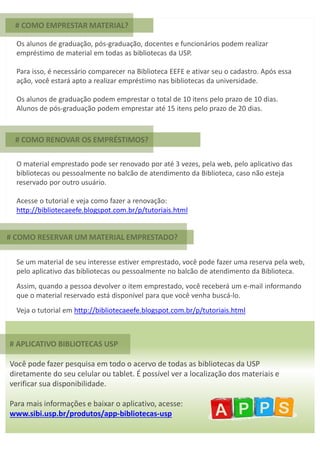 # APLICATIVO BIBLIOTECAS USP
Você pode fazer pesquisa em todo o acervo de todas as bibliotecas da USP
diretamente do seu celular ou tablet. É possível ver a localização dos materiais e
verificar sua disponibilidade.
Para mais informações e baixar o aplicativo, acesse:
www.sibi.usp.br/produtos/app-bibliotecas-usp
# COMO EMPRESTAR MATERIAL?
Os alunos de graduação, pós-graduação, docentes e funcionários podem realizar
empréstimo de material em todas as bibliotecas da USP.
Para isso, é necessário comparecer na Biblioteca EEFE e ativar seu o cadastro. Após essa
ação, você estará apto a realizar empréstimo nas bibliotecas da universidade.
Os alunos de graduação podem emprestar o total de 10 itens pelo prazo de 10 dias.
Alunos de pós-graduação podem emprestar até 15 itens pelo prazo de 20 dias.
O material emprestado pode ser renovado por até 3 vezes, pela web, pelo aplicativo das
bibliotecas ou pessoalmente no balcão de atendimento da Biblioteca, caso não esteja
reservado por outro usuário.
Acesse o tutorial e veja como fazer a renovação:
http://bibliotecaeefe.blogspot.com.br/p/tutoriais.html
Se um material de seu interesse estiver emprestado, você pode fazer uma reserva pela web,
pelo aplicativo das bibliotecas ou pessoalmente no balcão de atendimento da Biblioteca.
Assim, quando a pessoa devolver o item emprestado, você receberá um e-mail informando
que o material reservado está disponível para que você venha buscá-lo.
Veja o tutorial em http://bibliotecaeefe.blogspot.com.br/p/tutoriais.html
# COMO RENOVAR OS EMPRÉSTIMOS?
# COMO RESERVAR UM MATERIAL EMPRESTADO?
 