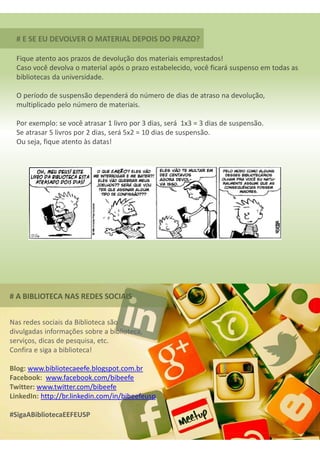 # E SE EU DEVOLVER O MATERIAL DEPOIS DO PRAZO?
Fique atento aos prazos de devolução dos materiais emprestados!
Caso você devolva o material após o prazo estabelecido, você ficará suspenso em todas as
bibliotecas da universidade.
O período de suspensão dependerá do número de dias de atraso na devolução,
multiplicado pelo número de materiais.
Por exemplo: se você atrasar 1 livro por 3 dias, será 1x3 = 3 dias de suspensão.
Se atrasar 5 livros por 2 dias, será 5x2 = 10 dias de suspensão.
Ou seja, fique atento às datas!
# A BIBLIOTECA NAS REDES SOCIAIS
Nas redes sociais da Biblioteca são
divulgadas informações sobre a biblioteca,
serviços, dicas de pesquisa, etc.
Confira e siga a biblioteca!
Blog: www.bibliotecaeefe.blogspot.com.br
Facebook: www.facebook.com/bibeefe
Twitter: www.twitter.com/bibeefe
LinkedIn: http://br.linkedin.com/in/bibeefeusp
#SigaABibliotecaEEFEUSP
 