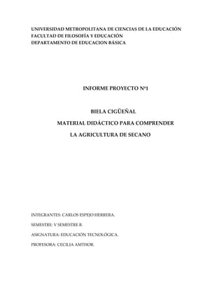 UNIVERSIDAD METROPOLITANA DE CIENCIAS DE LA EDUCACIÓN
FACULTAD DE FILOSOFÍA Y EDUCACIÓN
DEPARTAMENTO DE EDUCACION BÁSICA




                          INFORME PROYECTO Nº1



                            BIELA CIGÜEÑAL

           MATERIAL DIDÁCTICO PARA COMPRENDER

                 LA AGRICULTURA DE SECANO




INTEGRANTES: CARLOS ESPEJO HERRERA.

SEMESTRE: V SEMESTRE B.

ASIGNATURA: EDUCACIÓN TECNOLÓGICA.

PROFESORA: CECILIA AMTHOR.
 