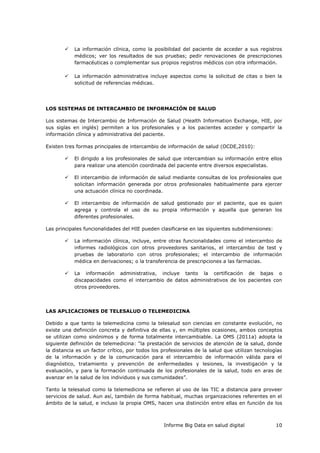 Informe Big Data en salud digital 10
 La información clínica, como la posibilidad del paciente de acceder a sus registros
médicos; ver los resultados de sus pruebas; pedir renovaciones de prescripciones
farmacéuticas o complementar sus propios registros médicos con otra información.
 La información administrativa incluye aspectos como la solicitud de citas o bien la
solicitud de referencias médicas.
LOS SISTEMAS DE INTERCAMBIO DE INFORMACIÓN DE SALUD
Los sistemas de Intercambio de Información de Salud (Health Information Exchange, HIE, por
sus siglas en inglés) permiten a los profesionales y a los pacientes acceder y compartir la
información clínica y administrativa del paciente.
Existen tres formas principales de intercambio de información de salud (OCDE,2010):
 El dirigido a los profesionales de salud que intercambian su información entre ellos
para realizar una atención coordinada del paciente entre diversos especialistas.
 El intercambio de información de salud mediante consultas de los profesionales que
solicitan información generada por otros profesionales habitualmente para ejercer
una actuación clínica no coordinada.
 El intercambio de información de salud gestionado por el paciente, que es quien
agrega y controla el uso de su propia información y aquella que generan los
diferentes profesionales.
Las principales funcionalidades del HIE pueden clasificarse en las siguientes subdimensiones:
 La información clínica, incluye, entre otras funcionalidades como el intercambio de
informes radiológicos con otros proveedores sanitarios, el intercambio de test y
pruebas de laboratorio con otros profesionales; el intercambio de información
médica en derivaciones; o la transferencia de prescripciones a las farmacias.
 La información administrativa, incluye tanto la certificación de bajas o
discapacidades como el intercambio de datos administrativos de los pacientes con
otros proveedores.
LAS APLICACIONES DE TELESALUD O TELEMEDICINA
Debido a que tanto la telemedicina como la telesalud son ciencias en constante evolución, no
existe una definición concreta y definitiva de ellas y, en múltiples ocasiones, ambos conceptos
se utilizan como sinónimos y de forma totalmente intercambiable. La OMS (2011a) adopta la
siguiente definición de telemedicina: “la prestación de servicios de atención de la salud, donde
la distancia es un factor crítico, por todos los profesionales de la salud que utilizan tecnologías
de la información y de la comunicación para el intercambio de información válida para el
diagnóstico, tratamiento y prevención de enfermedades y lesiones, la investigación y la
evaluación, y para la formación continuada de los profesionales de la salud, todo en aras de
avanzar en la salud de los individuos y sus comunidades”.
Tanto la telesalud como la telemedicina se refieren al uso de las TIC a distancia para proveer
servicios de salud. Aun así, también de forma habitual, muchas organizaciones referentes en el
ámbito de la salud, e incluso la propia OMS, hacen una distinción entre ellas en función de los
 